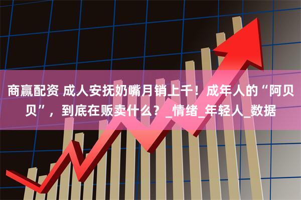 商赢配资 成人安抚奶嘴月销上千！成年人的“阿贝贝”，到底在贩卖什么？_情绪_年轻人_数据