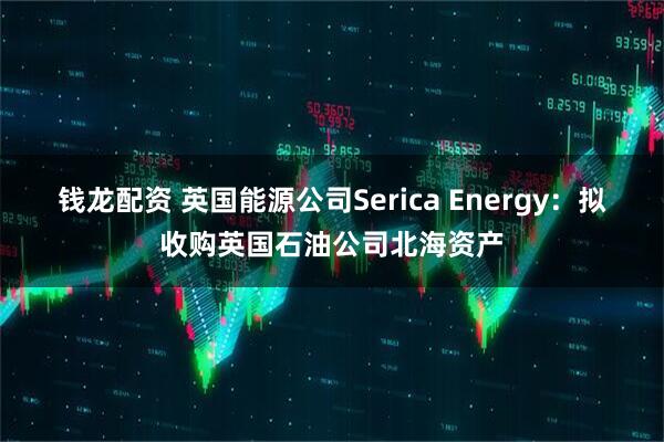 钱龙配资 英国能源公司Serica Energy：拟收购英国石油公司北海资产
