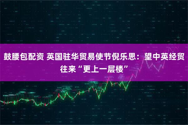 鼓腰包配资 英国驻华贸易使节倪乐思：望中英经贸往来“更上一层楼”